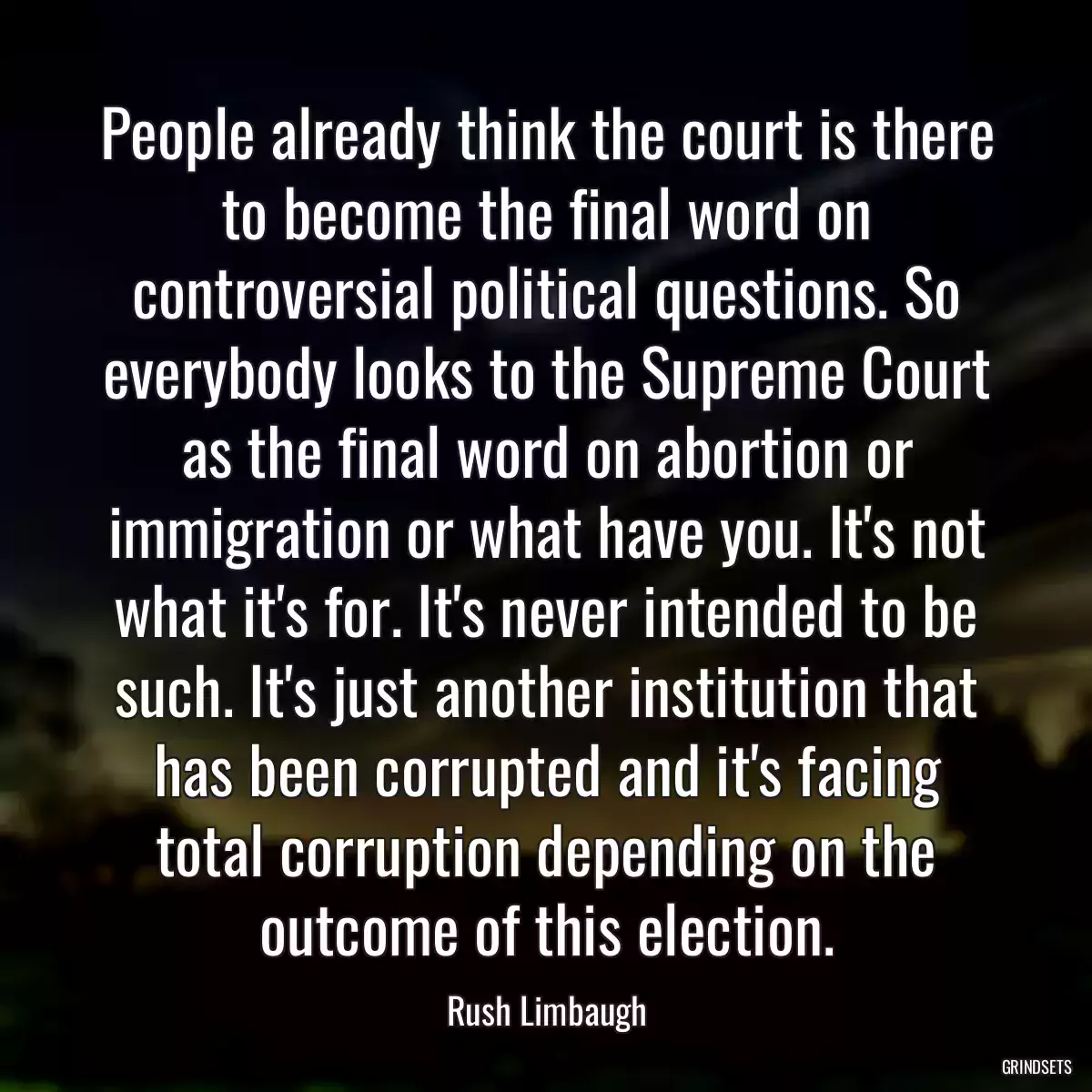 People already think the court is there to become the final word on controversial political questions. So everybody looks to the Supreme Court as the final word on abortion or immigration or what have you. It\'s not what it\'s for. It\'s never intended to be such. It\'s just another institution that has been corrupted and it\'s facing total corruption depending on the outcome of this election.