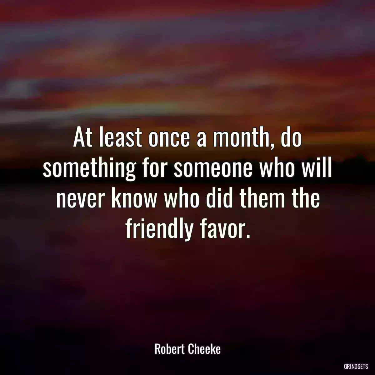 At least once a month, do something for someone who will never know who did them the friendly favor.