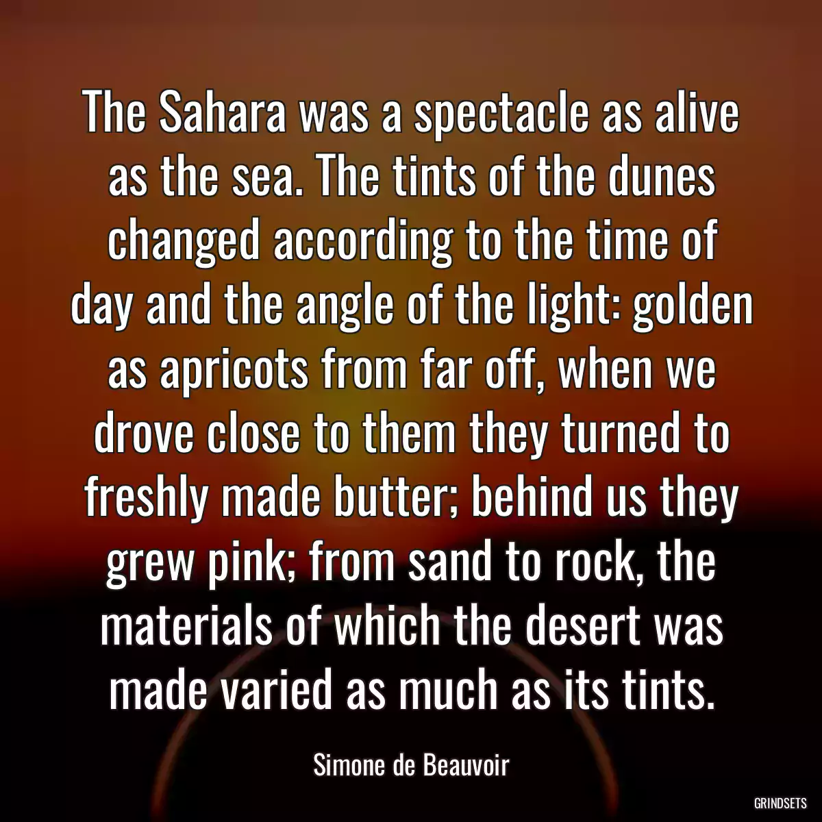 The Sahara was a spectacle as alive as the sea. The tints of the dunes changed according to the time of day and the angle of the light: golden as apricots from far off, when we drove close to them they turned to freshly made butter; behind us they grew pink; from sand to rock, the materials of which the desert was made varied as much as its tints.