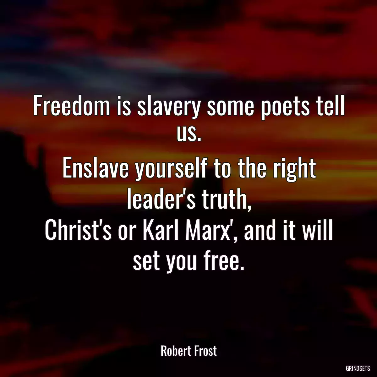 Freedom is slavery some poets tell us.
Enslave yourself to the right leader\'s truth,
Christ\'s or Karl Marx\', and it will set you free.