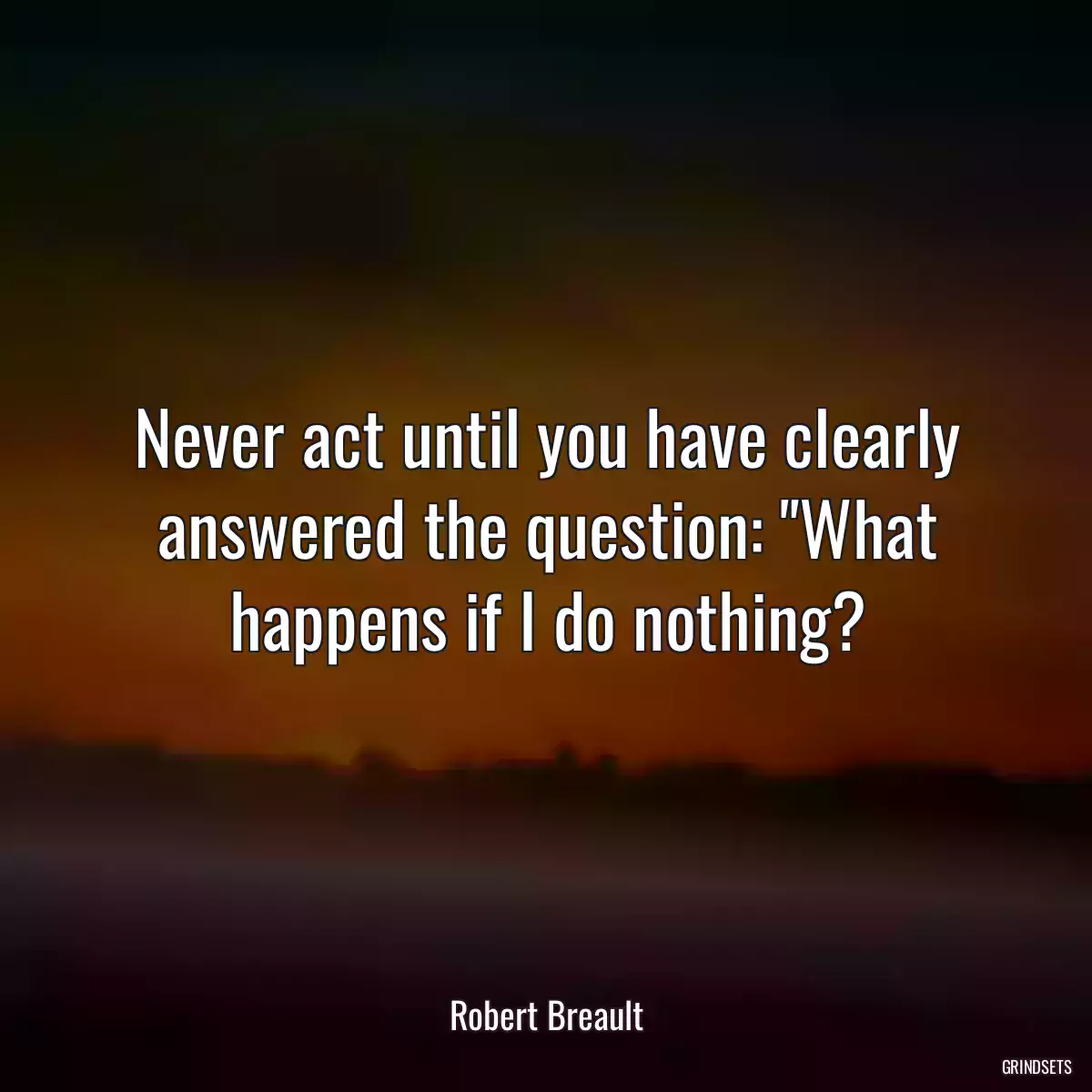 Never act until you have clearly answered the question: \