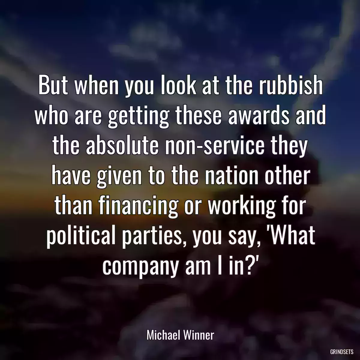 But when you look at the rubbish who are getting these awards and the absolute non-service they have given to the nation other than financing or working for political parties, you say, \'What company am I in?\'