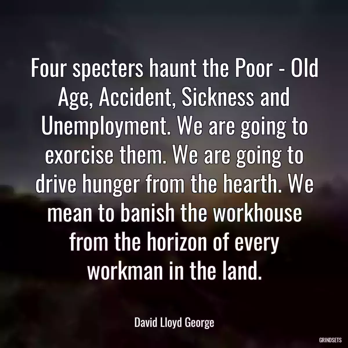 Four specters haunt the Poor - Old Age, Accident, Sickness and Unemployment. We are going to exorcise them. We are going to drive hunger from the hearth. We mean to banish the workhouse from the horizon of every workman in the land.