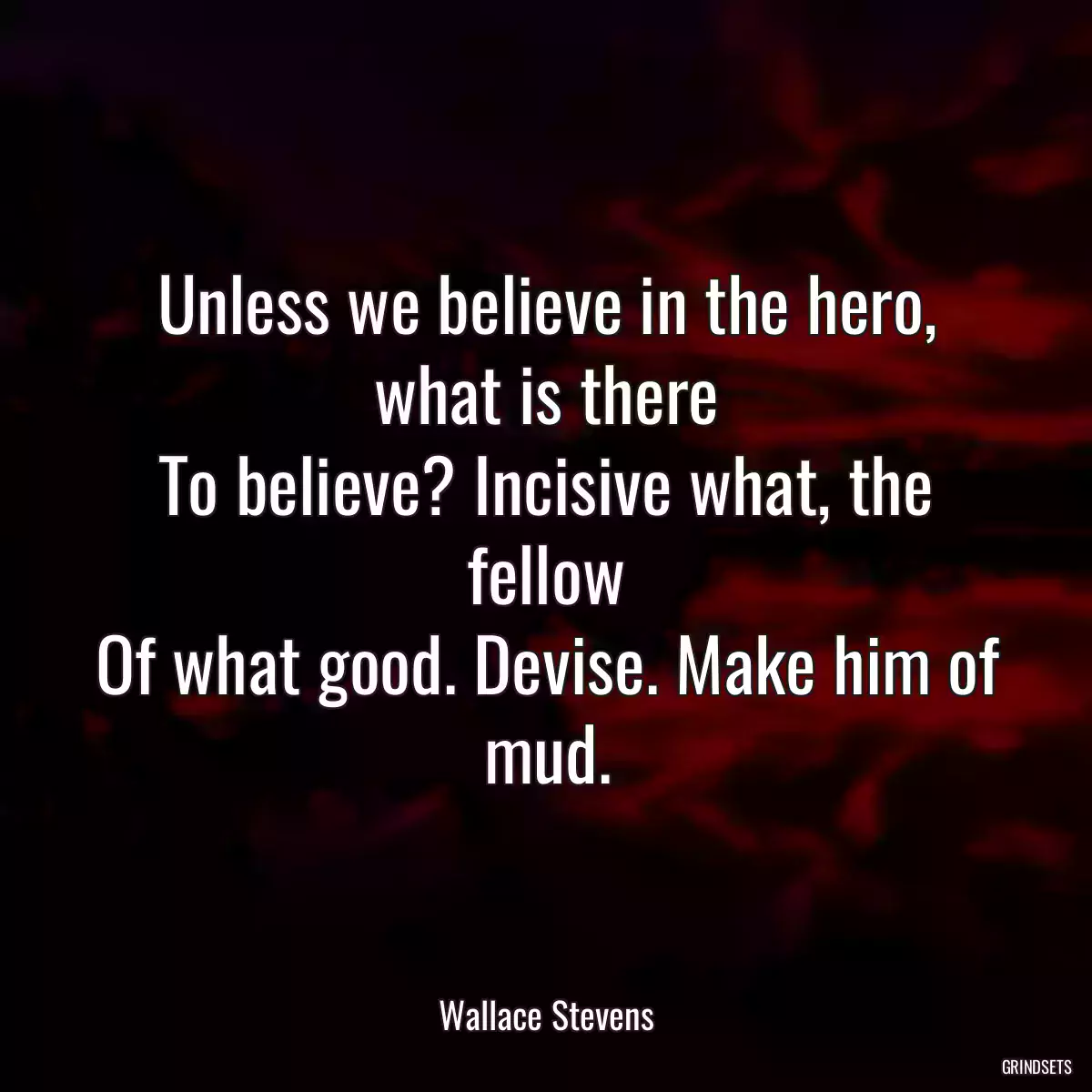 Unless we believe in the hero, what is there
To believe? Incisive what, the fellow
Of what good. Devise. Make him of mud.