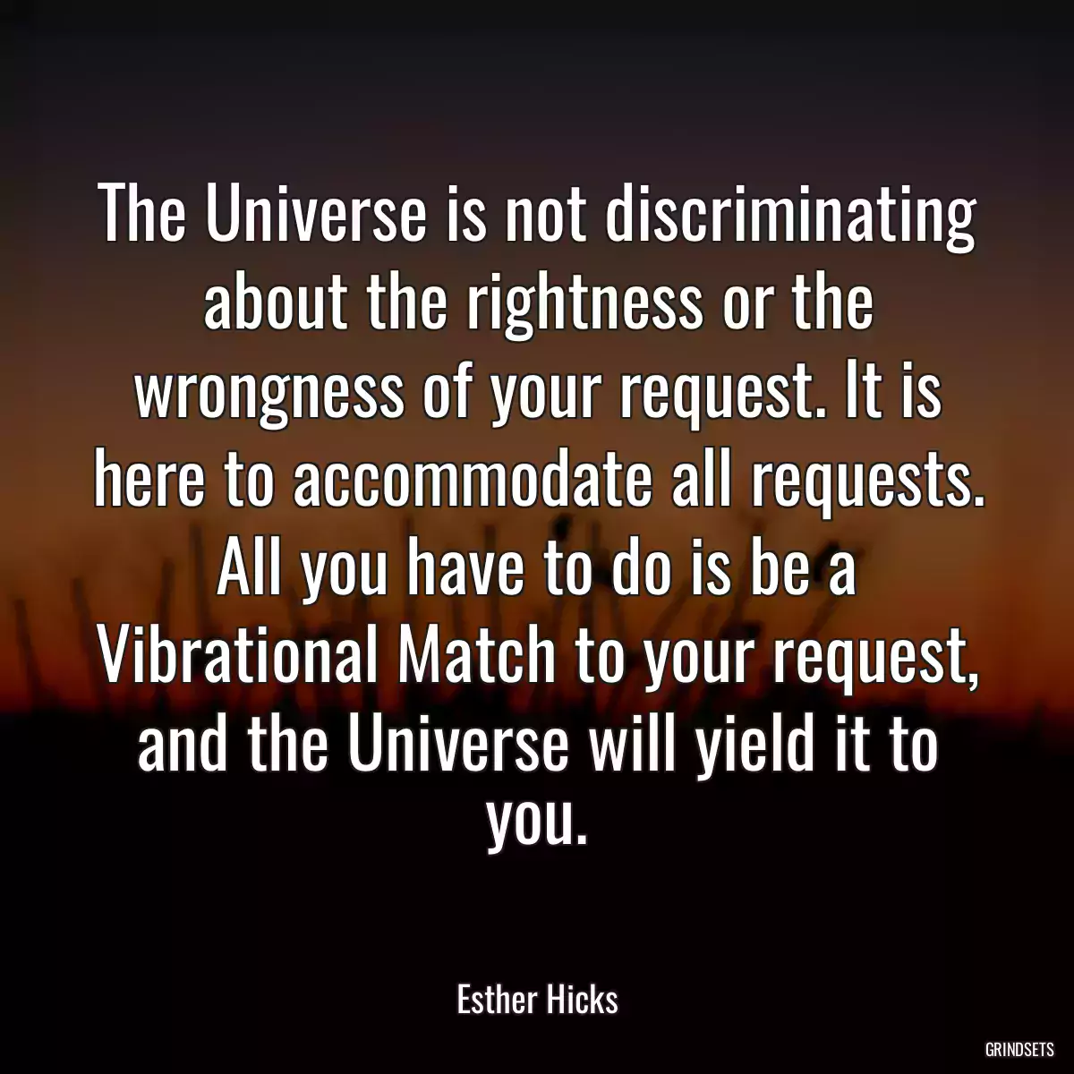 The Universe is not discriminating about the rightness or the wrongness of your request. It is here to accommodate all requests. All you have to do is be a Vibrational Match to your request, and the Universe will yield it to you.