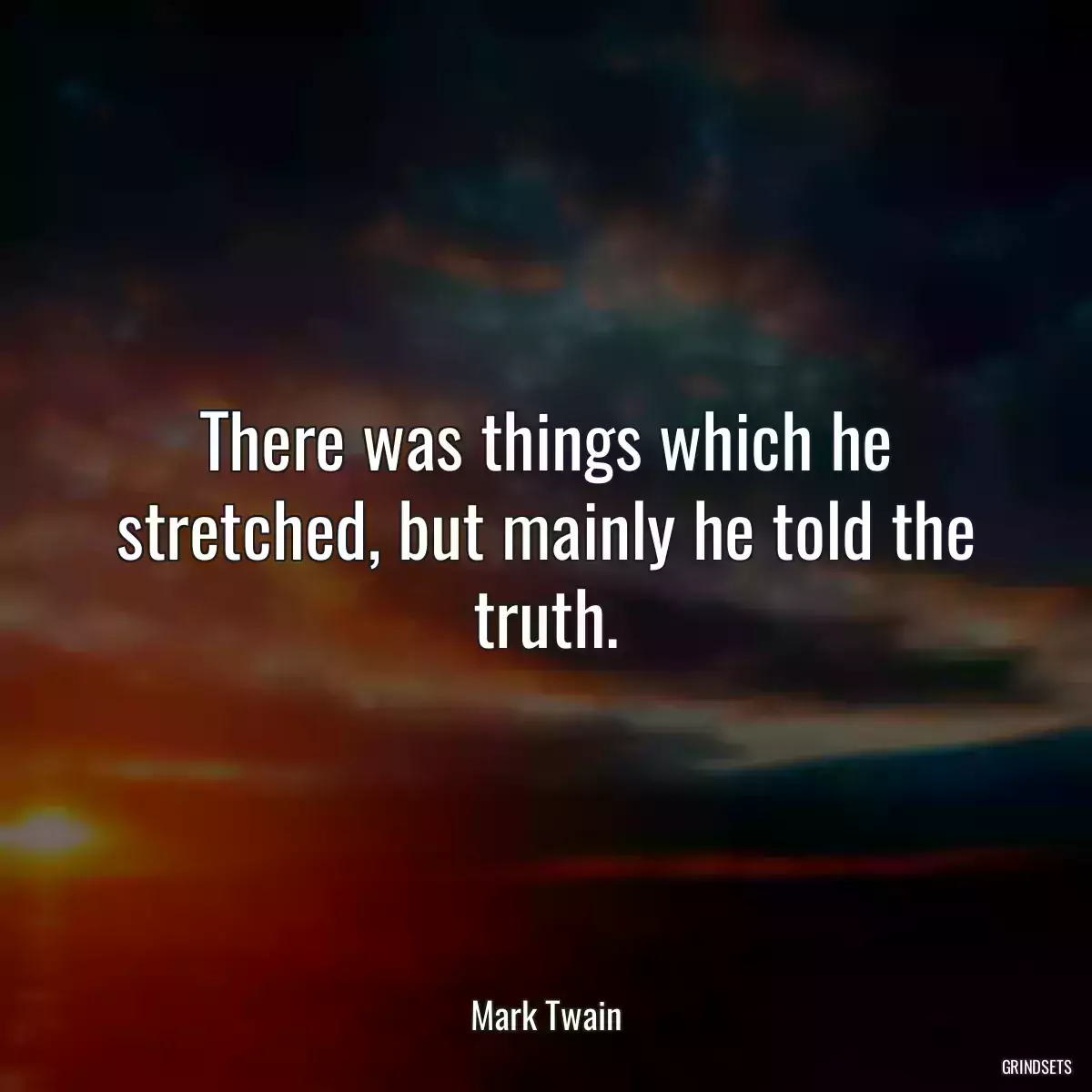 There was things which he stretched, but mainly he told the truth.