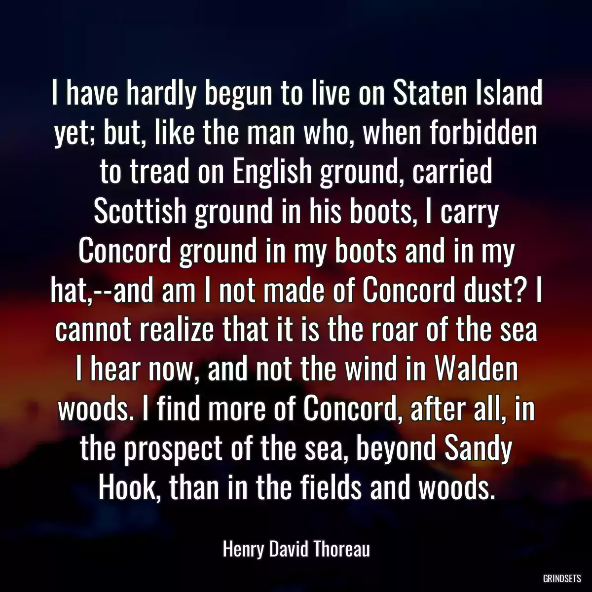 I have hardly begun to live on Staten Island yet; but, like the man who, when forbidden to tread on English ground, carried Scottish ground in his boots, I carry Concord ground in my boots and in my hat,--and am I not made of Concord dust? I cannot realize that it is the roar of the sea I hear now, and not the wind in Walden woods. I find more of Concord, after all, in the prospect of the sea, beyond Sandy Hook, than in the fields and woods.