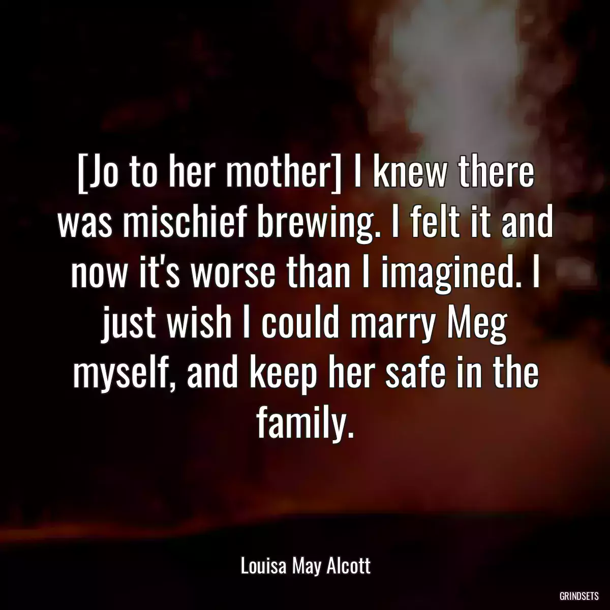 [Jo to her mother] I knew there was mischief brewing. I felt it and now it\'s worse than I imagined. I just wish I could marry Meg myself, and keep her safe in the family.