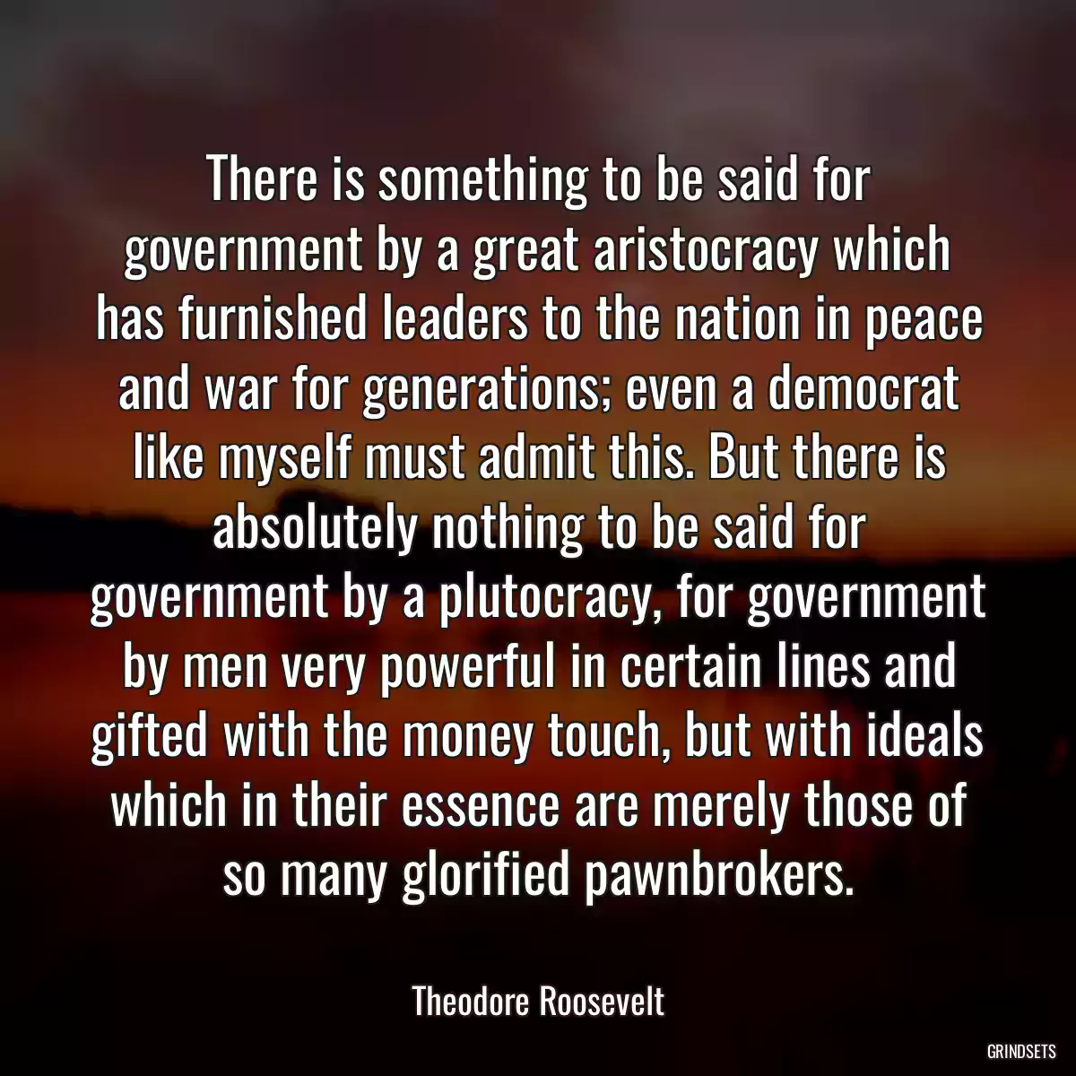 There is something to be said for government by a great aristocracy which has furnished leaders to the nation in peace and war for generations; even a democrat like myself must admit this. But there is absolutely nothing to be said for government by a plutocracy, for government by men very powerful in certain lines and gifted with the money touch, but with ideals which in their essence are merely those of so many glorified pawnbrokers.