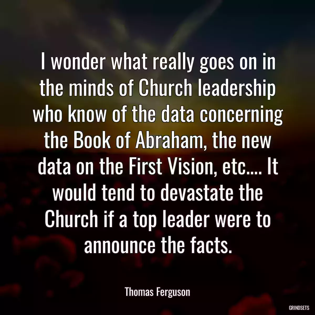 I wonder what really goes on in the minds of Church leadership who know of the data concerning the Book of Abraham, the new data on the First Vision, etc.... It would tend to devastate the Church if a top leader were to announce the facts.