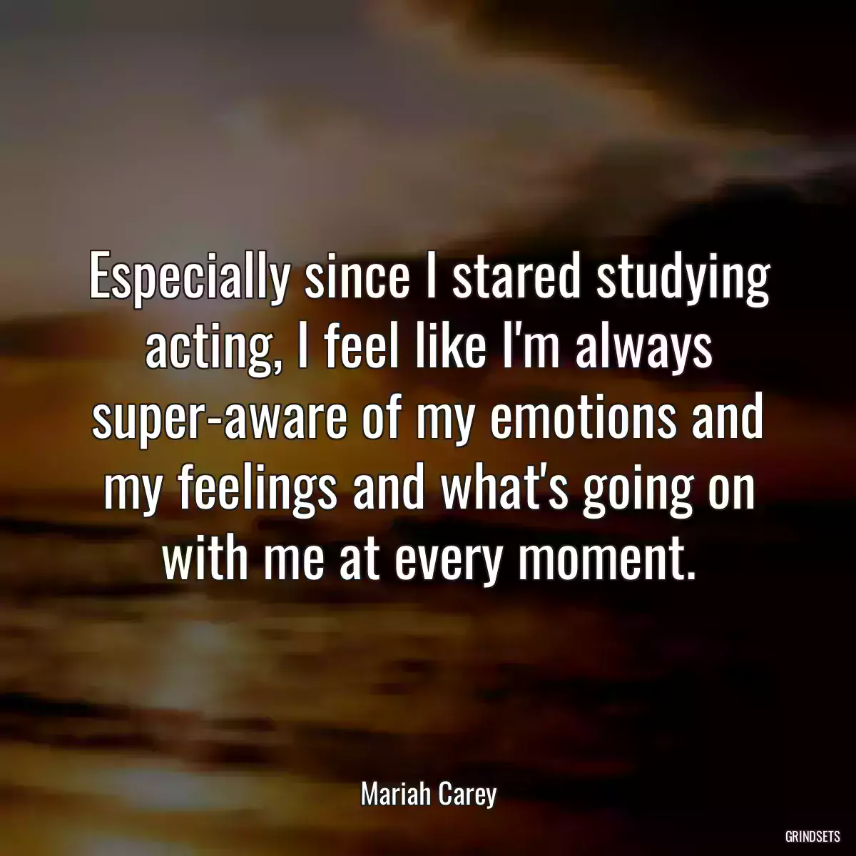 Especially since I stared studying acting, I feel like I\'m always super-aware of my emotions and my feelings and what\'s going on with me at every moment.