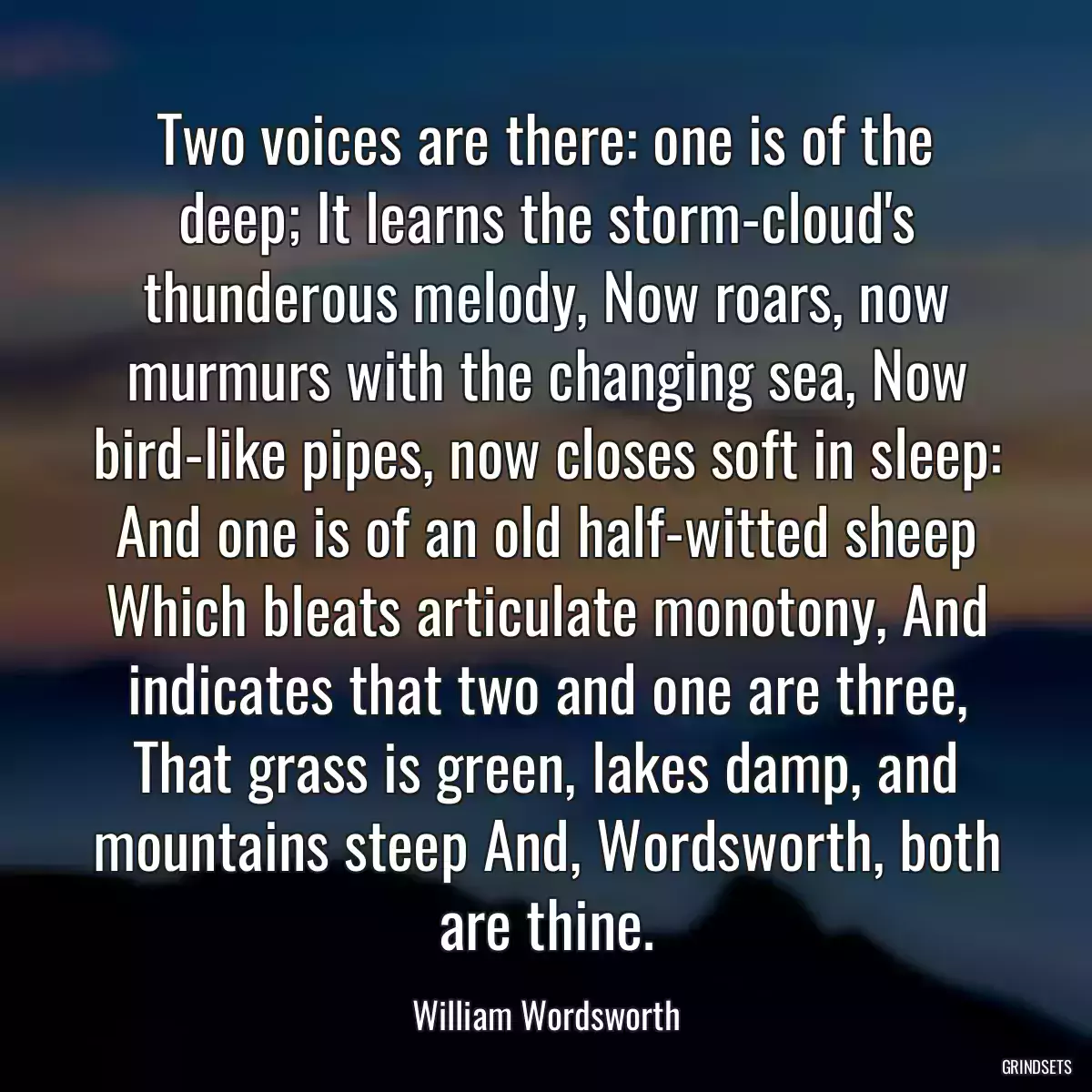 Two voices are there: one is of the deep; It learns the storm-cloud\'s thunderous melody, Now roars, now murmurs with the changing sea, Now bird-like pipes, now closes soft in sleep: And one is of an old half-witted sheep Which bleats articulate monotony, And indicates that two and one are three, That grass is green, lakes damp, and mountains steep And, Wordsworth, both are thine.