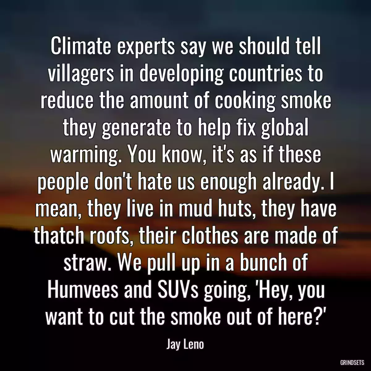 Climate experts say we should tell villagers in developing countries to reduce the amount of cooking smoke they generate to help fix global warming. You know, it\'s as if these people don\'t hate us enough already. I mean, they live in mud huts, they have thatch roofs, their clothes are made of straw. We pull up in a bunch of Humvees and SUVs going, \'Hey, you want to cut the smoke out of here?\'