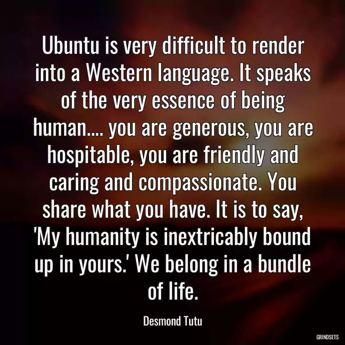 Ubuntu is very difficult to render into a Western language. It speaks of the very essence of being human.... you are generous, you are hospitable, you are friendly and caring and compassionate. You share what you have. It is to say, \'My humanity is inextricably bound up in yours.\' We belong in a bundle of life.