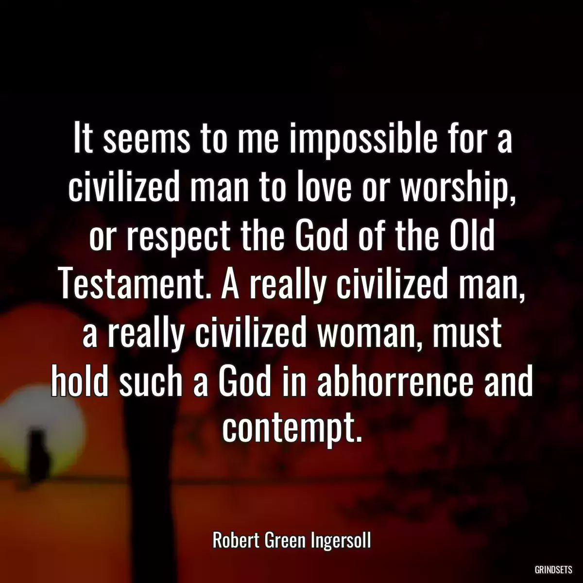 It seems to me impossible for a civilized man to love or worship, or respect the God of the Old Testament. A really civilized man, a really civilized woman, must hold such a God in abhorrence and contempt.