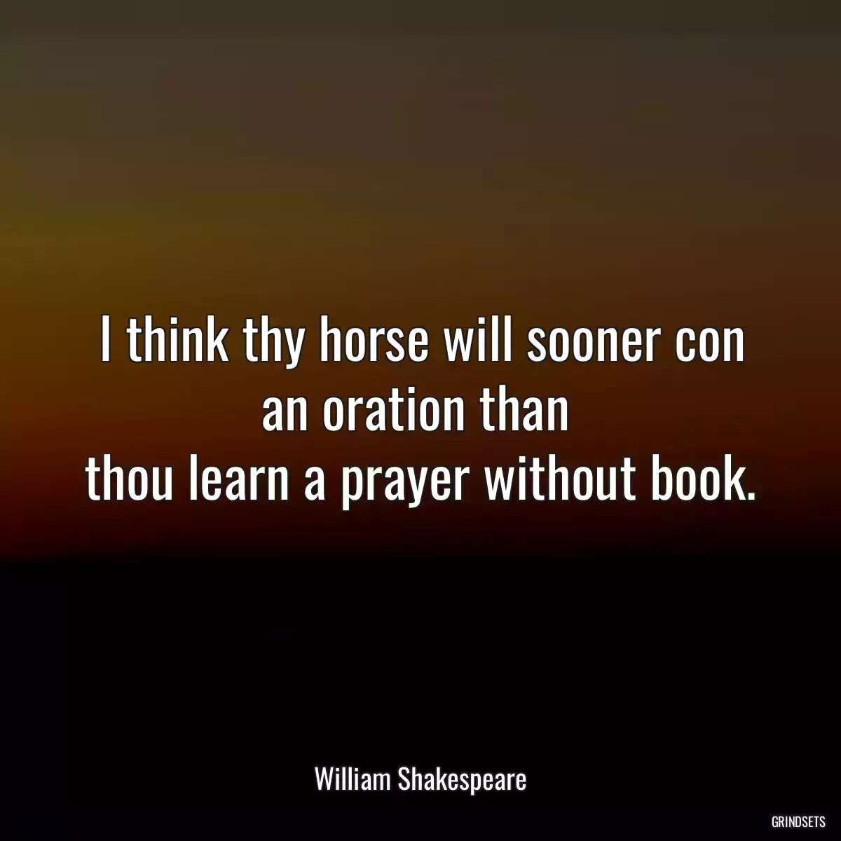 I think thy horse will sooner con an oration than 
thou learn a prayer without book.