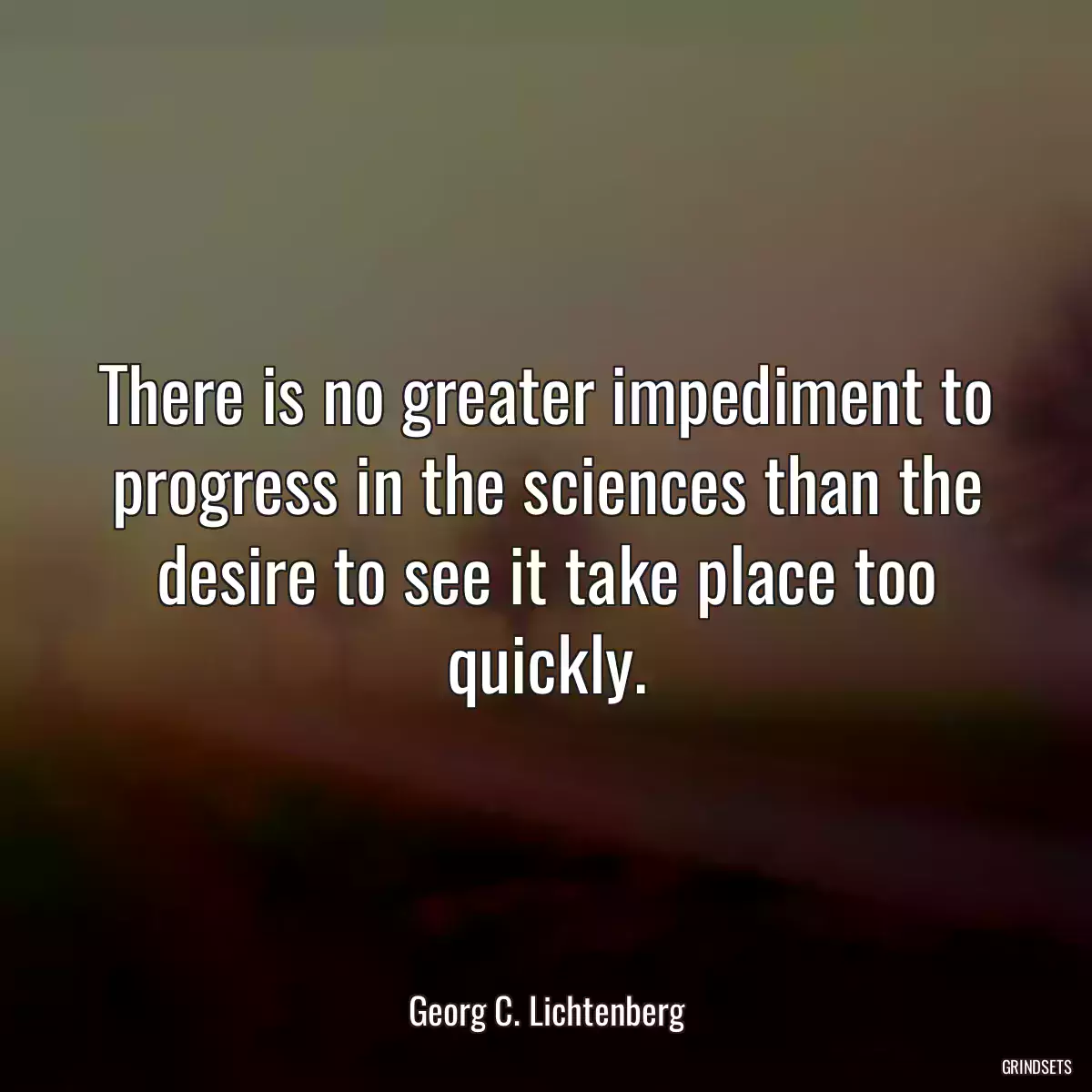 There is no greater impediment to progress in the sciences than the desire to see it take place too quickly.