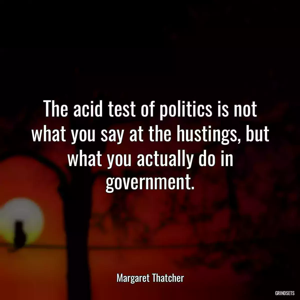 The acid test of politics is not what you say at the hustings, but what you actually do in government.