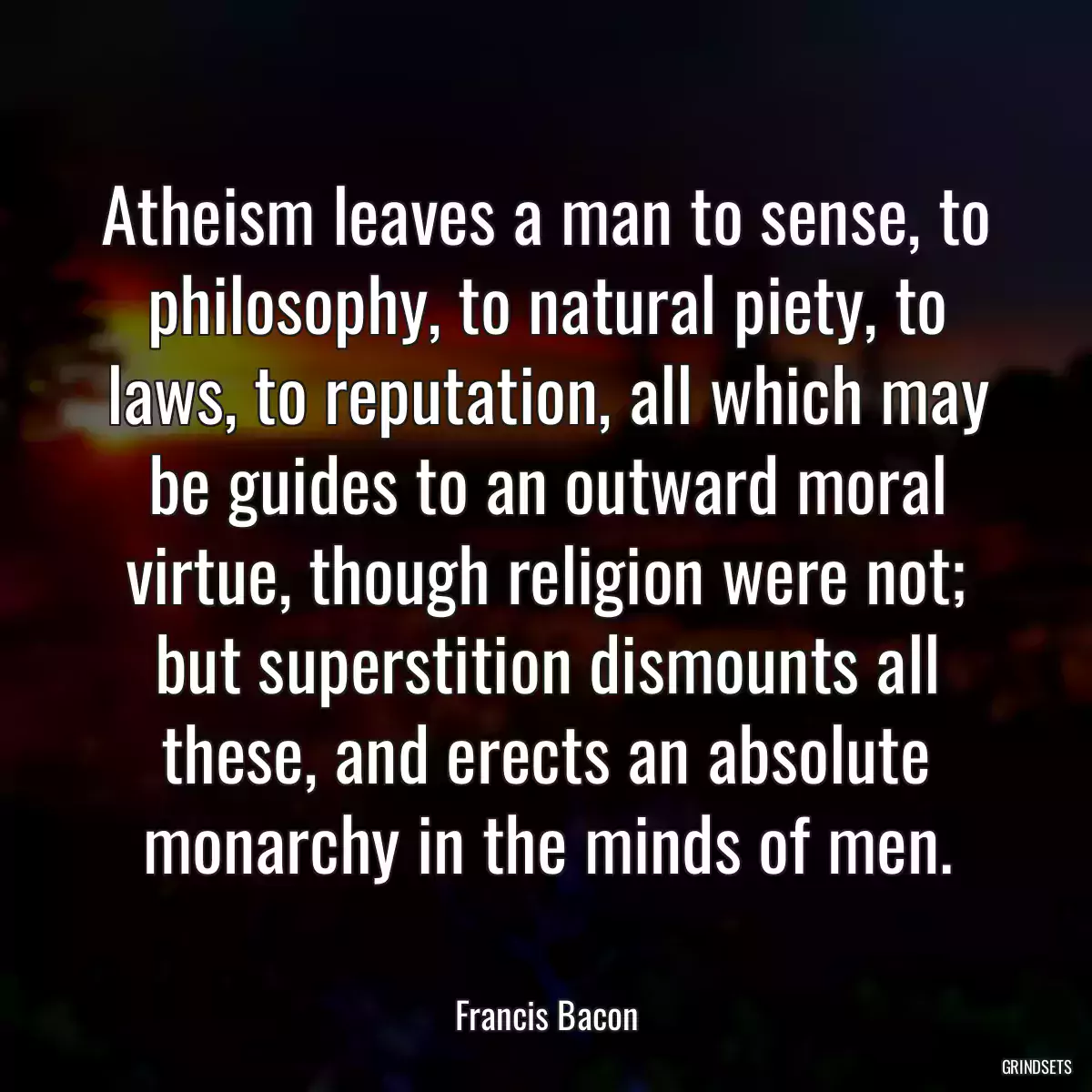 Atheism leaves a man to sense, to philosophy, to natural piety, to laws, to reputation, all which may be guides to an outward moral virtue, though religion were not; but superstition dismounts all these, and erects an absolute monarchy in the minds of men.