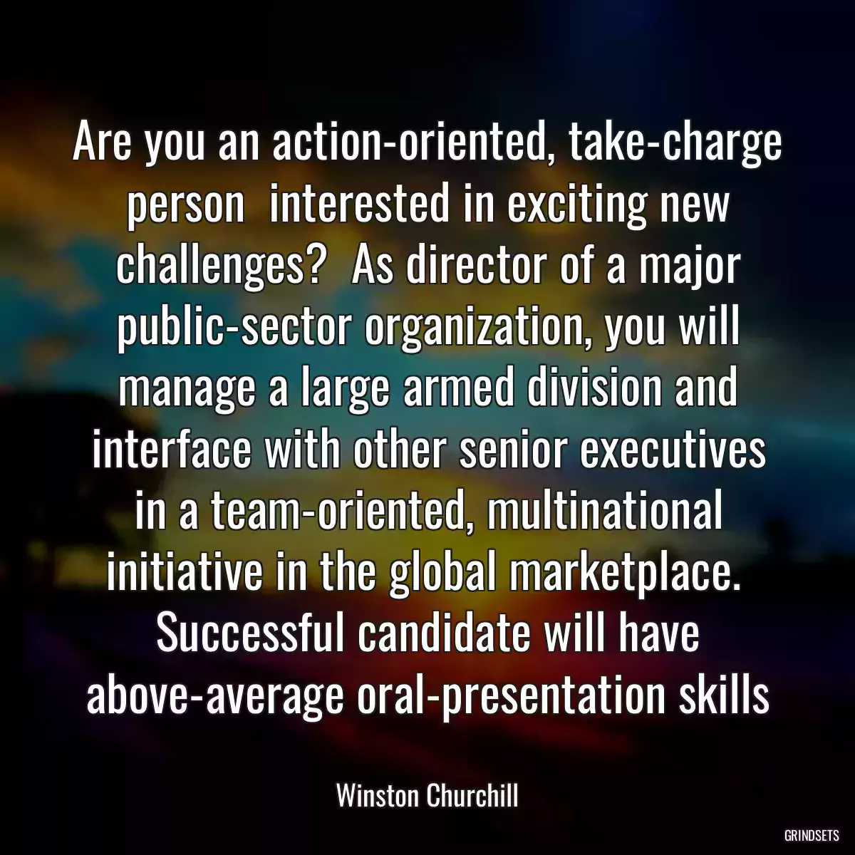 Are you an action-oriented, take-charge person  interested in exciting new challenges?  As director of a major public-sector organization, you will manage a large armed division and interface with other senior executives in a team-oriented, multinational initiative in the global marketplace.  Successful candidate will have above-average oral-presentation skills