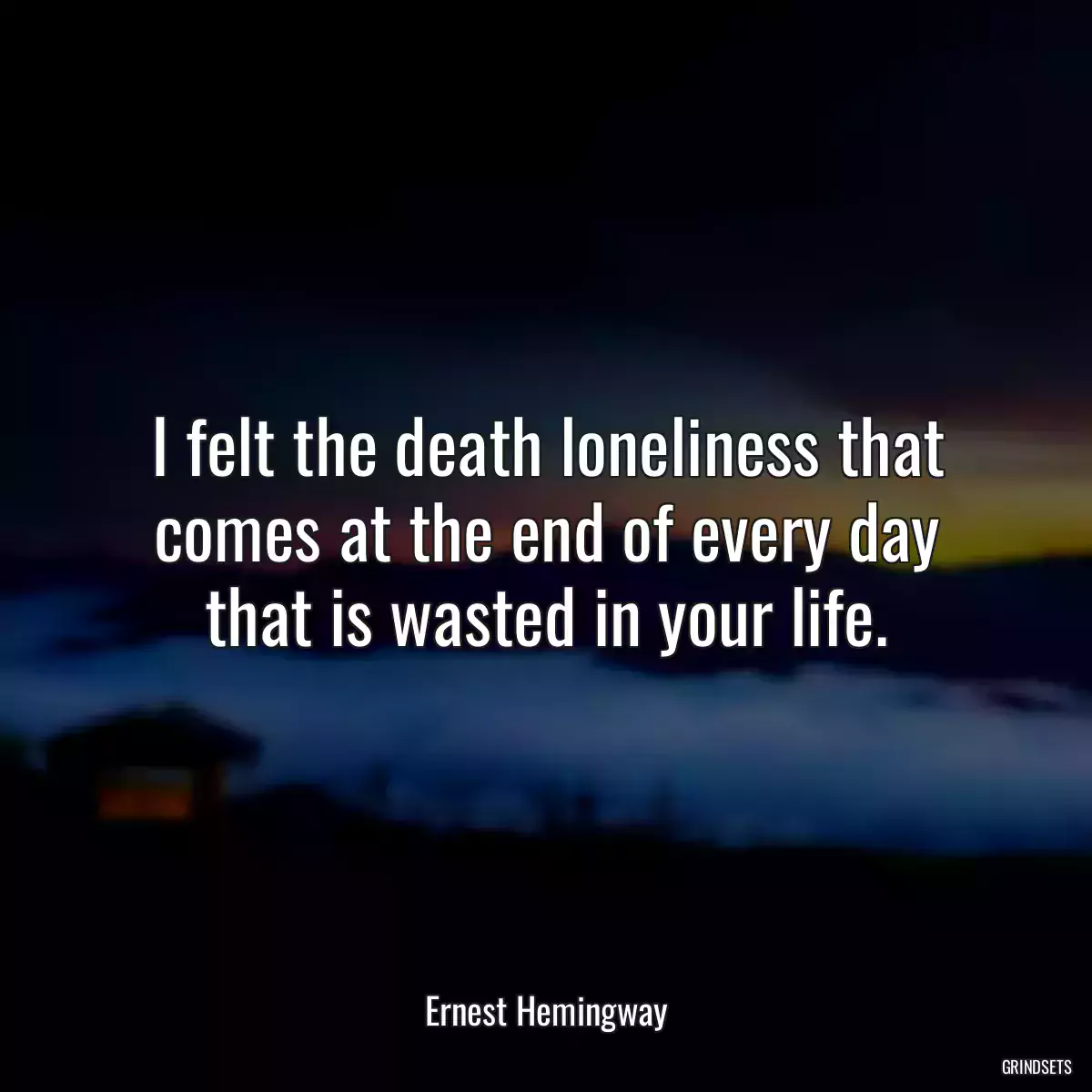 I felt the death loneliness that comes at the end of every day that is wasted in your life.