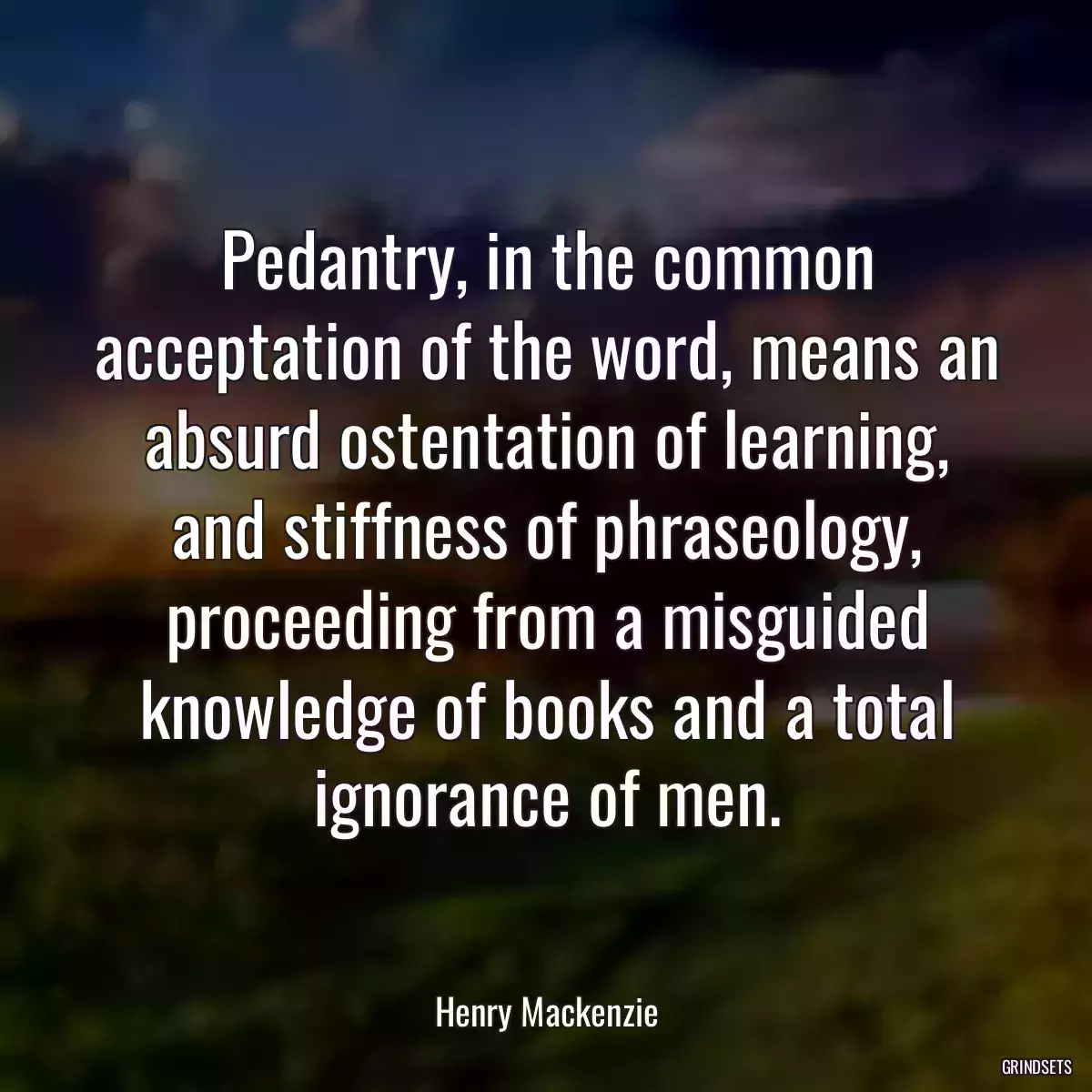 Pedantry, in the common acceptation of the word, means an absurd ostentation of learning, and stiffness of phraseology, proceeding from a misguided knowledge of books and a total ignorance of men.