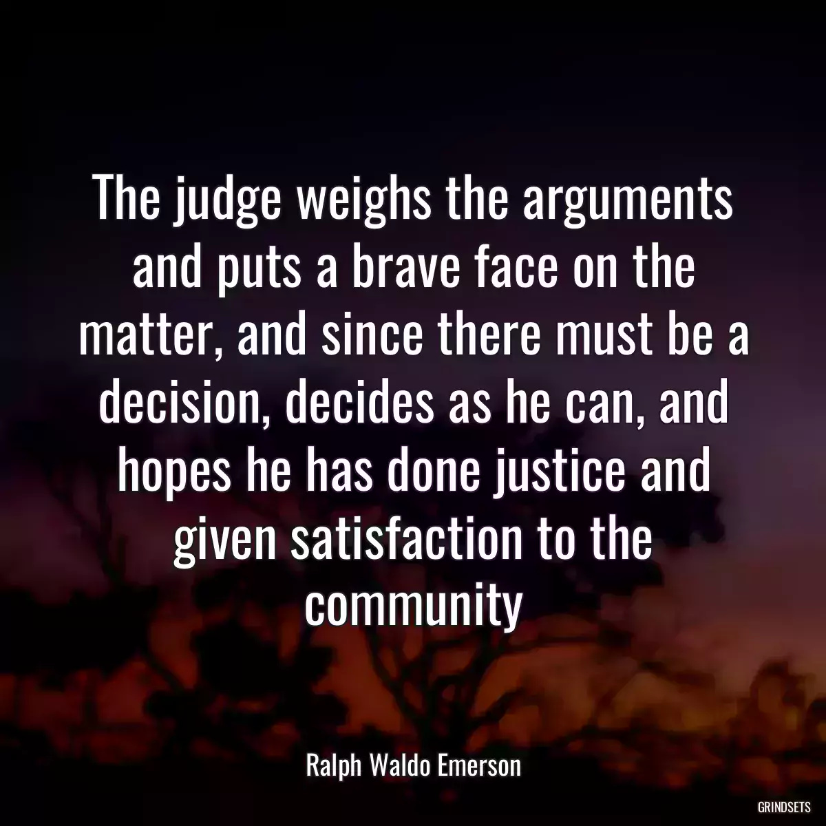 The judge weighs the arguments and puts a brave face on the matter, and since there must be a decision, decides as he can, and hopes he has done justice and given satisfaction to the community