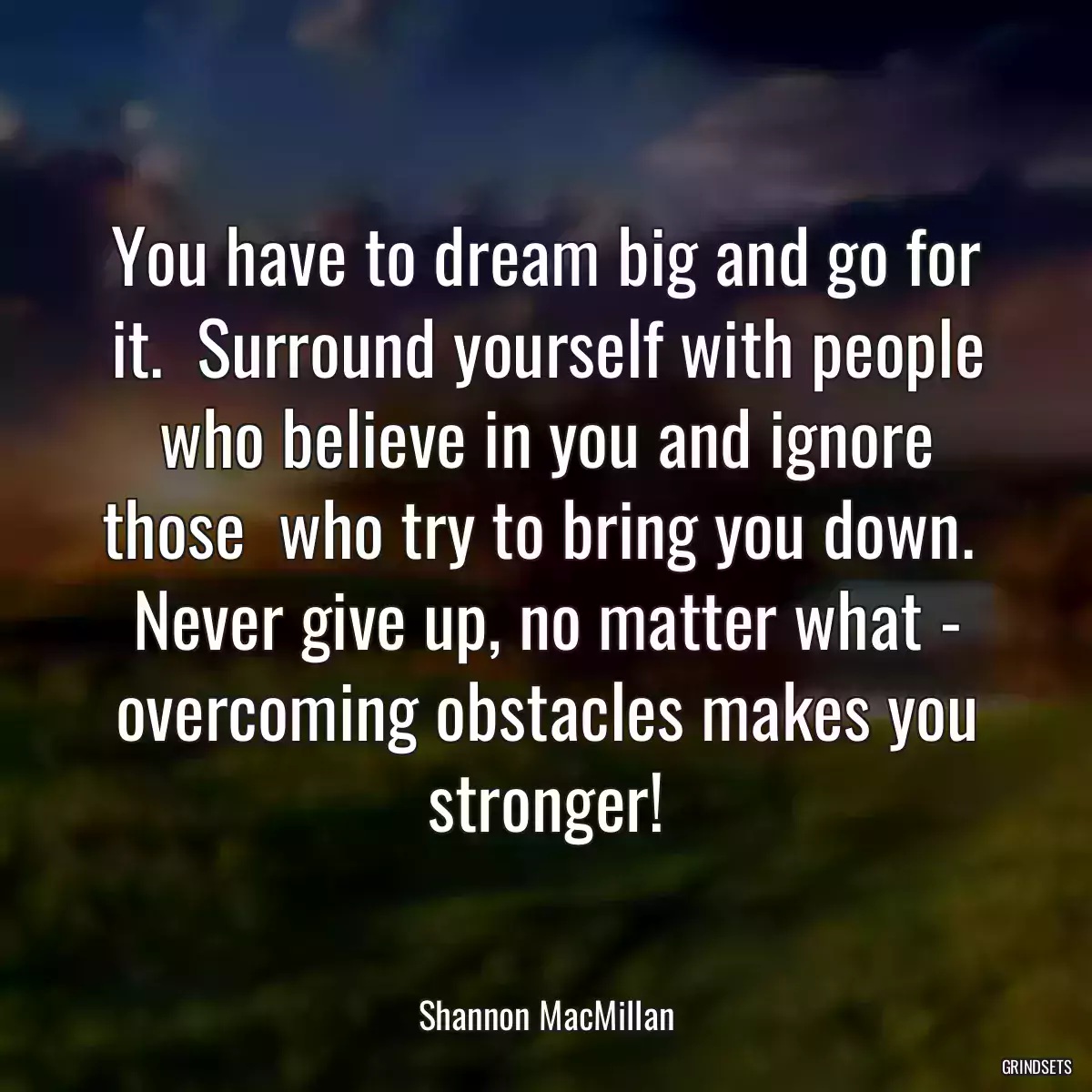 You have to dream big and go for it.  Surround yourself with people who believe in you and ignore those  who try to bring you down.  Never give up, no matter what - overcoming obstacles makes you stronger!