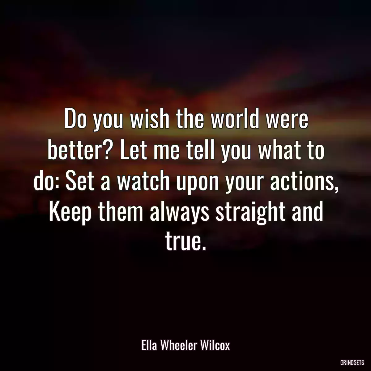 Do you wish the world were better? Let me tell you what to do: Set a watch upon your actions, Keep them always straight and true.