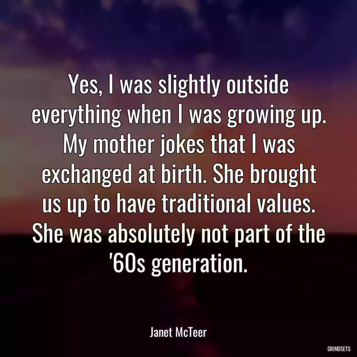 Yes, I was slightly outside everything when I was growing up. My mother jokes that I was exchanged at birth. She brought us up to have traditional values. She was absolutely not part of the \'60s generation.