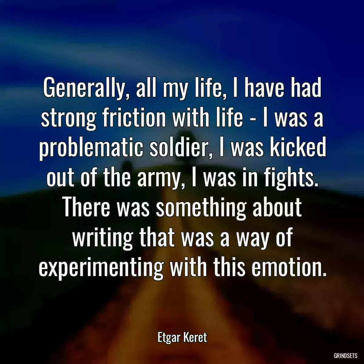 Generally, all my life, I have had strong friction with life - I was a problematic soldier, I was kicked out of the army, I was in fights. There was something about writing that was a way of experimenting with this emotion.