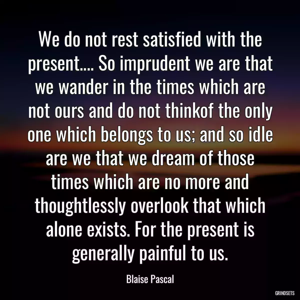 We do not rest satisfied with the present.... So imprudent we are that we wander in the times which are not ours and do not thinkof the only one which belongs to us; and so idle are we that we dream of those times which are no more and thoughtlessly overlook that which alone exists. For the present is generally painful to us.