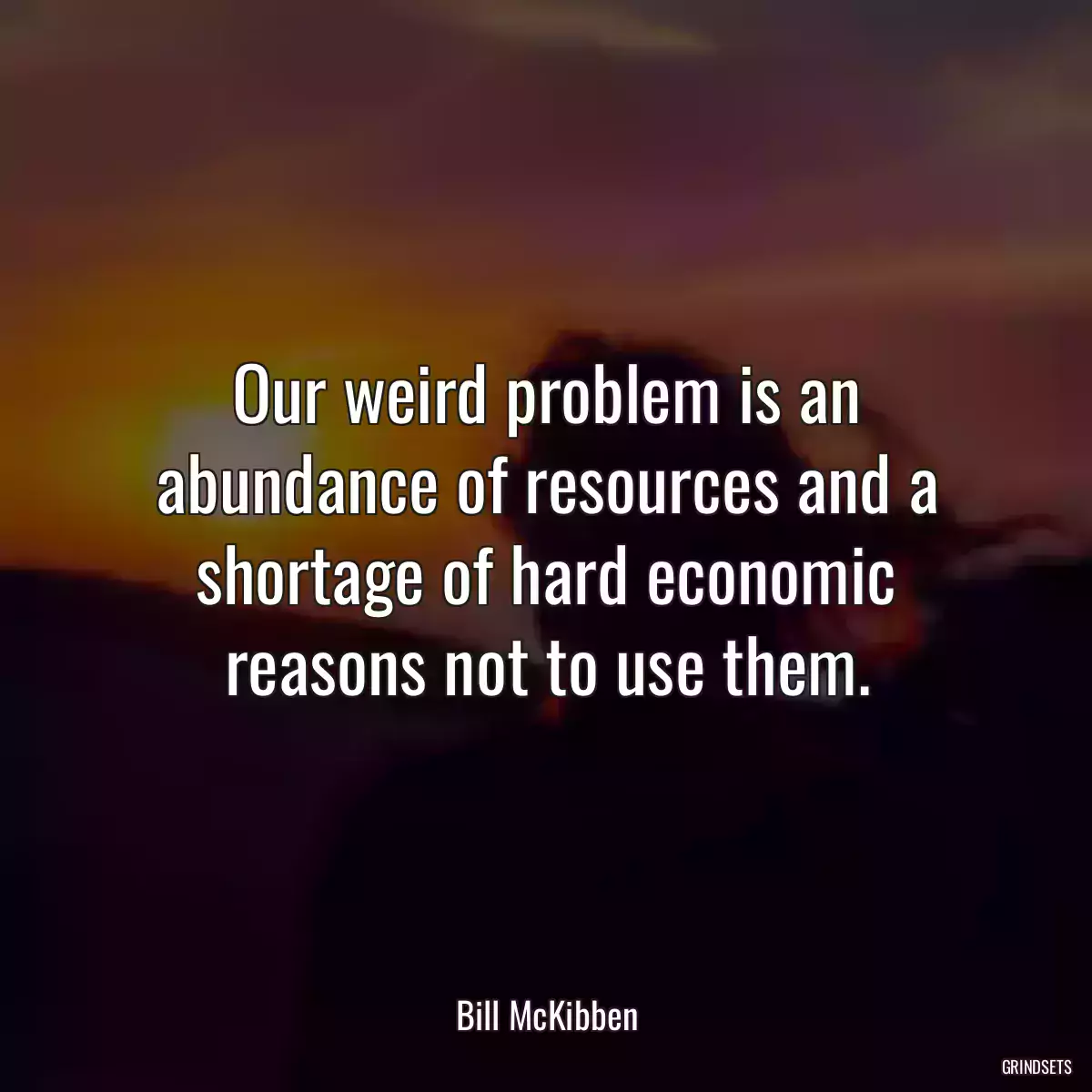 Our weird problem is an abundance of resources and a shortage of hard economic reasons not to use them.