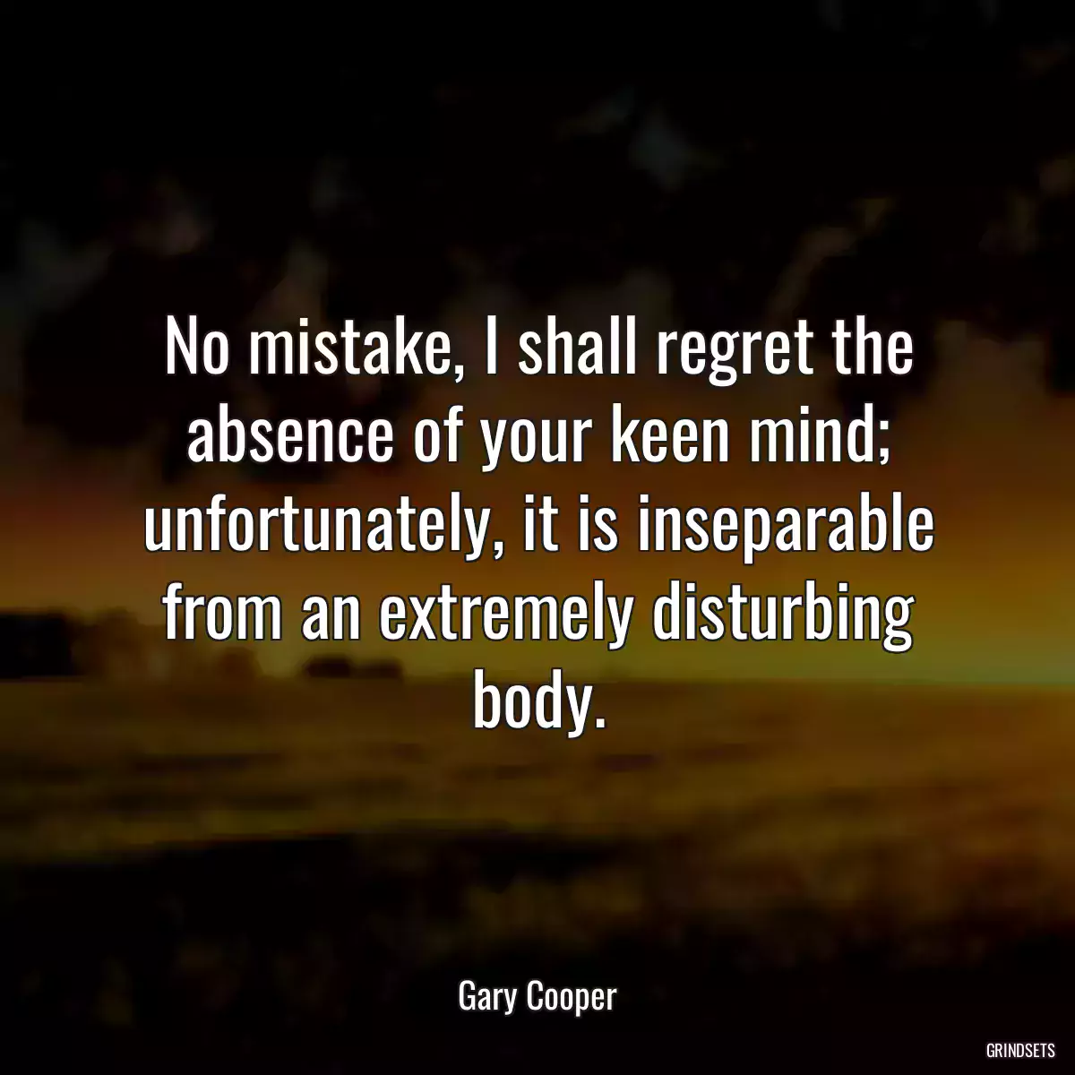 No mistake, I shall regret the absence of your keen mind; unfortunately, it is inseparable from an extremely disturbing body.