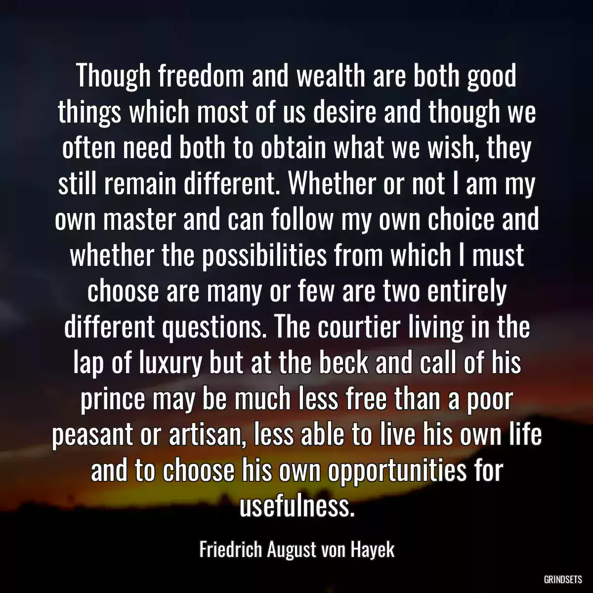 Though freedom and wealth are both good things which most of us desire and though we often need both to obtain what we wish, they still remain different. Whether or not I am my own master and can follow my own choice and whether the possibilities from which I must choose are many or few are two entirely different questions. The courtier living in the lap of luxury but at the beck and call of his prince may be much less free than a poor peasant or artisan, less able to live his own life and to choose his own opportunities for usefulness.