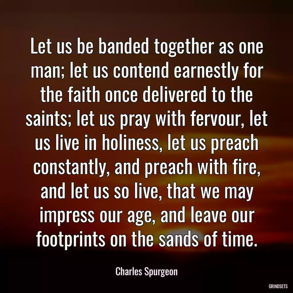 Let us be banded together as one man; let us contend earnestly for the faith once delivered to the saints; let us pray with fervour, let us live in holiness, let us preach constantly, and preach with fire, and let us so live, that we may impress our age, and leave our footprints on the sands of time.