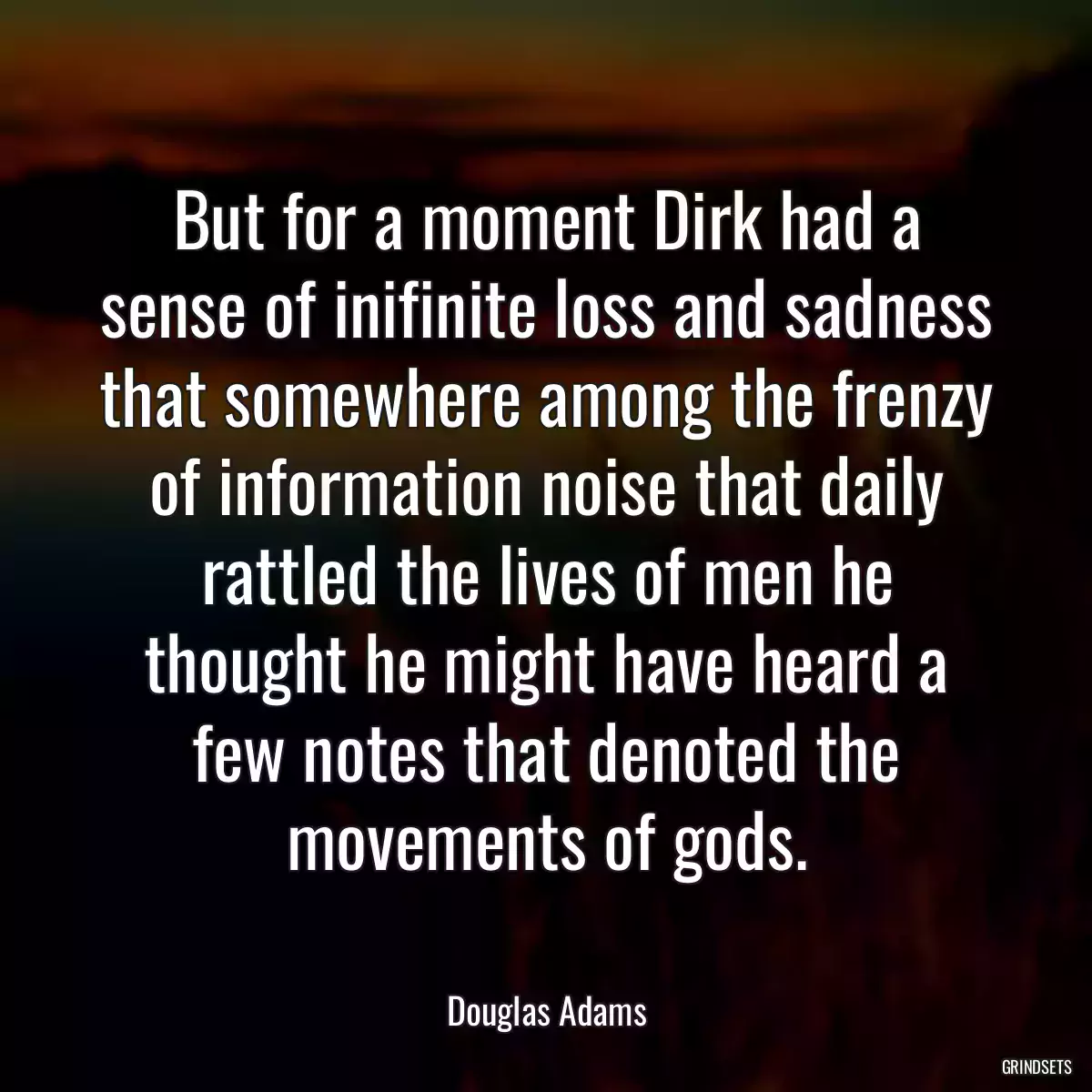 But for a moment Dirk had a sense of inifinite loss and sadness that somewhere among the frenzy of information noise that daily rattled the lives of men he thought he might have heard a few notes that denoted the movements of gods.