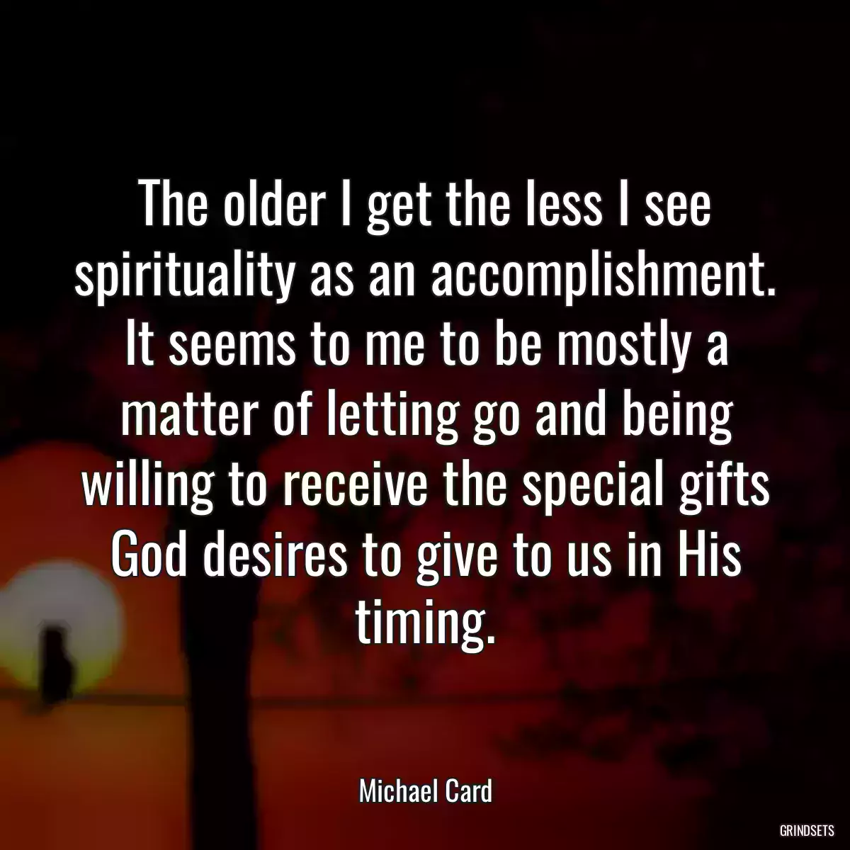 The older I get the less I see spirituality as an accomplishment. It seems to me to be mostly a matter of letting go and being willing to receive the special gifts God desires to give to us in His timing.