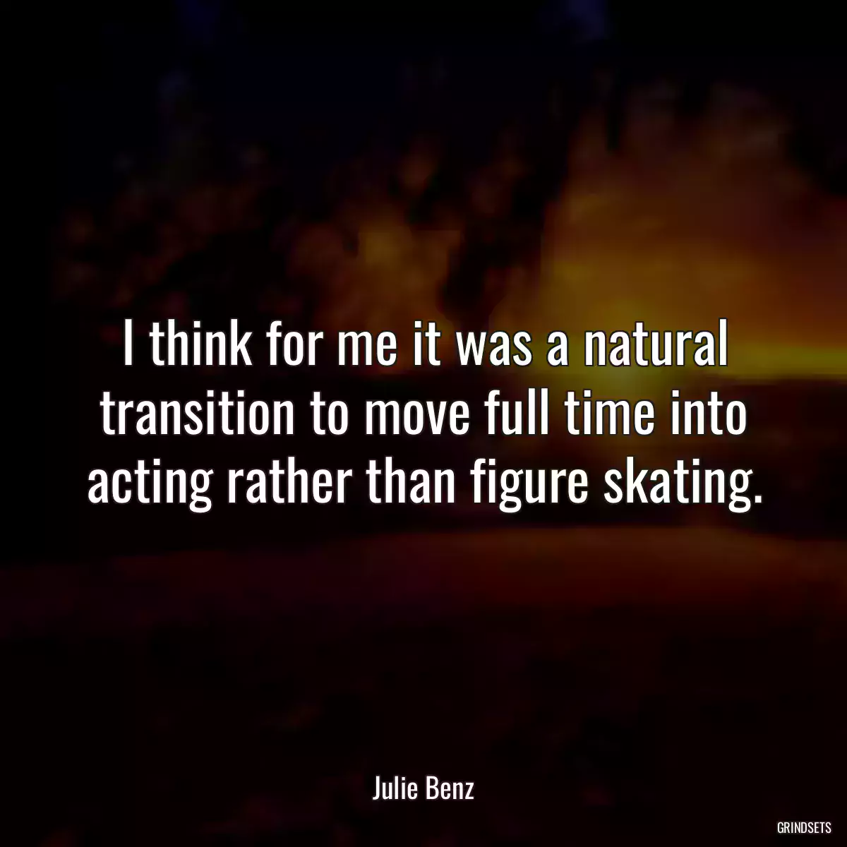 I think for me it was a natural transition to move full time into acting rather than figure skating.