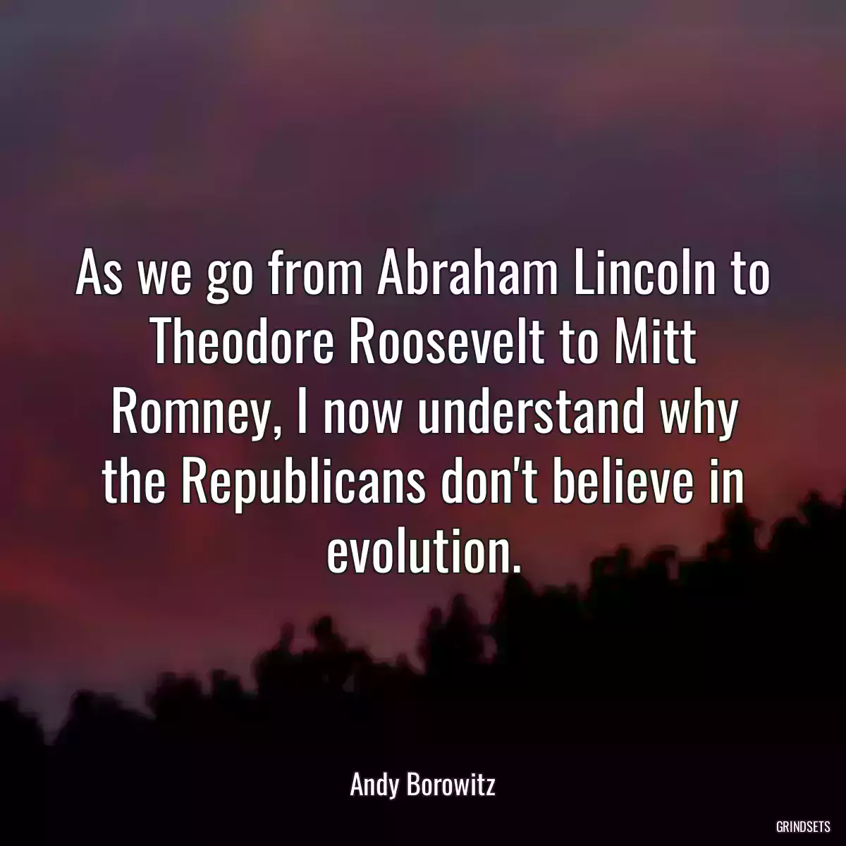 As we go from Abraham Lincoln to Theodore Roosevelt to Mitt Romney, I now understand why the Republicans don\'t believe in evolution.