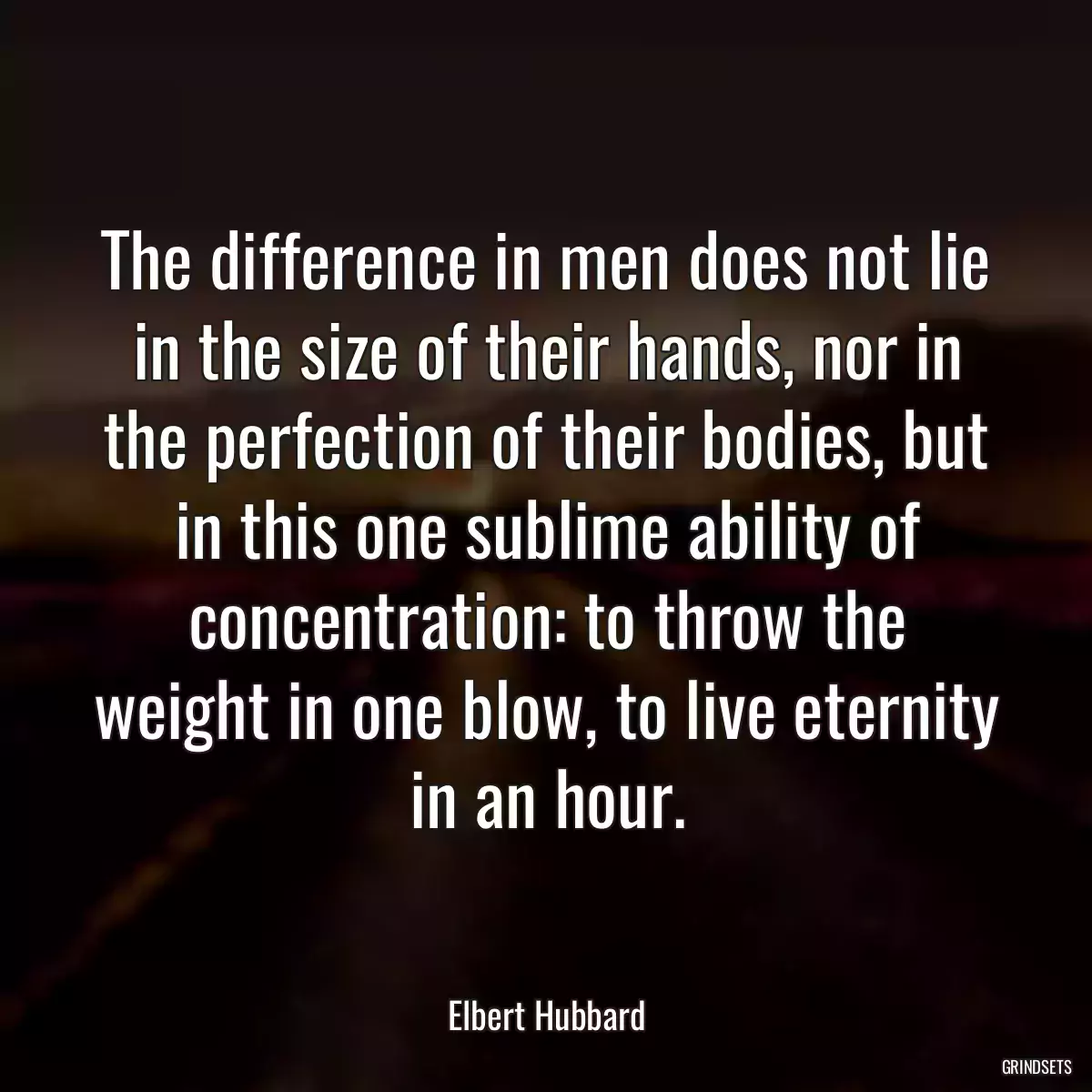 The difference in men does not lie in the size of their hands, nor in the perfection of their bodies, but in this one sublime ability of concentration: to throw the weight in one blow, to live eternity in an hour.