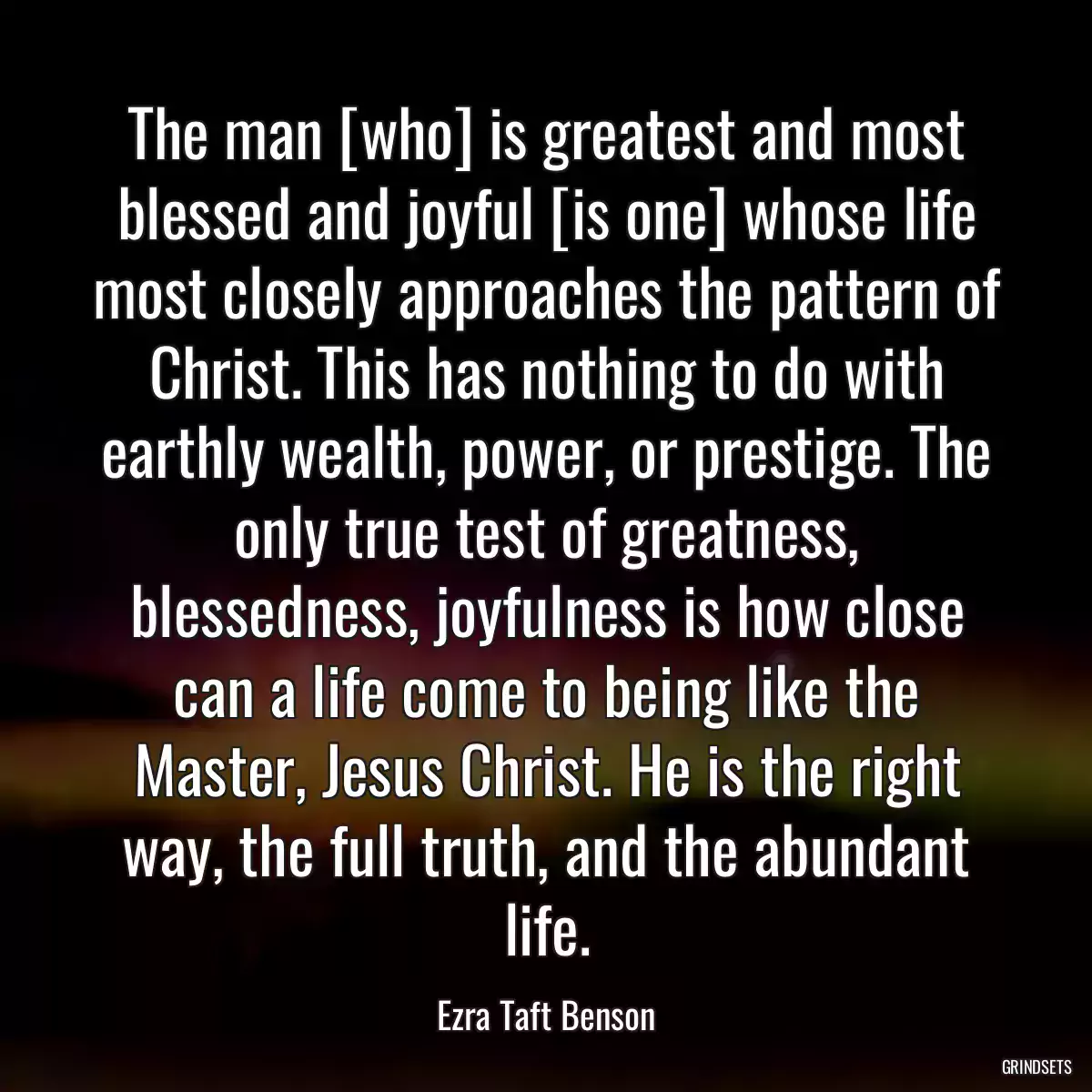 The man [who] is greatest and most blessed and joyful [is one] whose life most closely approaches the pattern of Christ. This has nothing to do with earthly wealth, power, or prestige. The only true test of greatness, blessedness, joyfulness is how close can a life come to being like the Master, Jesus Christ. He is the right way, the full truth, and the abundant life.