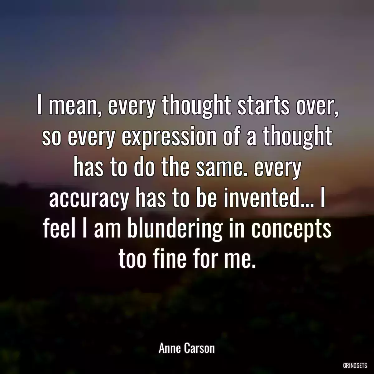 I mean, every thought starts over, so every expression of a thought has to do the same. every accuracy has to be invented... I feel I am blundering in concepts too fine for me.