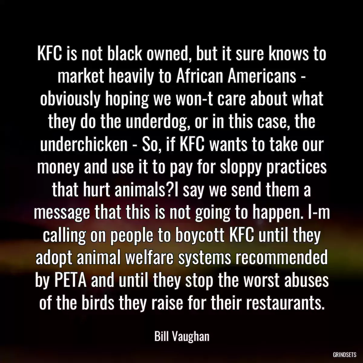 KFC is not black owned, but it sure knows to market heavily to African Americans - obviously hoping we won-t care about what they do the underdog, or in this case, the underchicken - So, if KFC wants to take our money and use it to pay for sloppy practices that hurt animals?I say we send them a message that this is not going to happen. I-m calling on people to boycott KFC until they adopt animal welfare systems recommended by PETA and until they stop the worst abuses of the birds they raise for their restaurants.