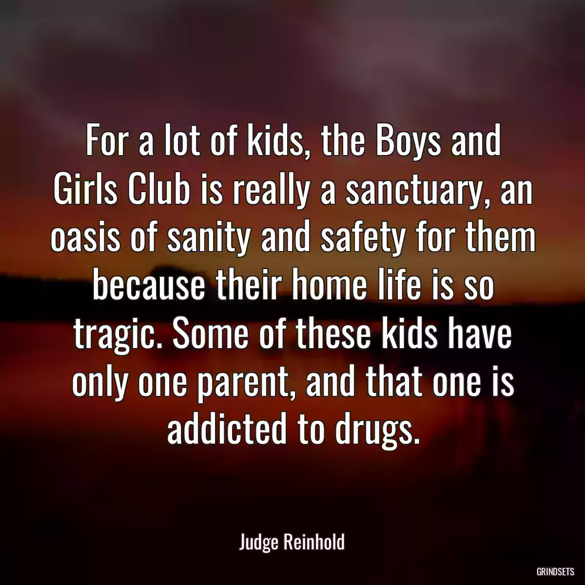 For a lot of kids, the Boys and Girls Club is really a sanctuary, an oasis of sanity and safety for them because their home life is so tragic. Some of these kids have only one parent, and that one is addicted to drugs.