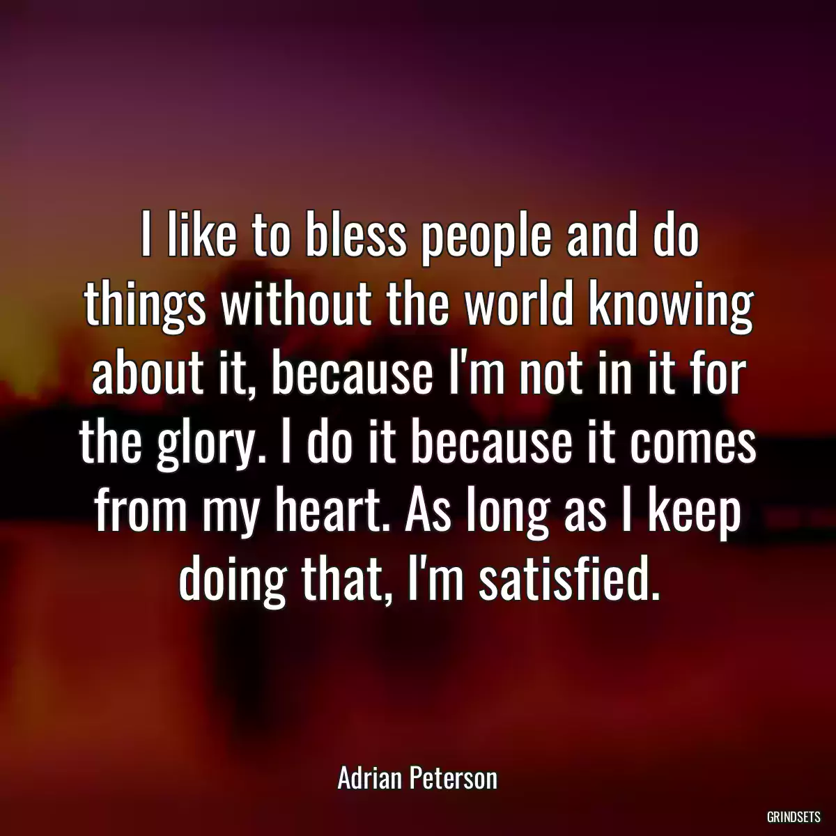 I like to bless people and do things without the world knowing about it, because I\'m not in it for the glory. I do it because it comes from my heart. As long as I keep doing that, I\'m satisfied.