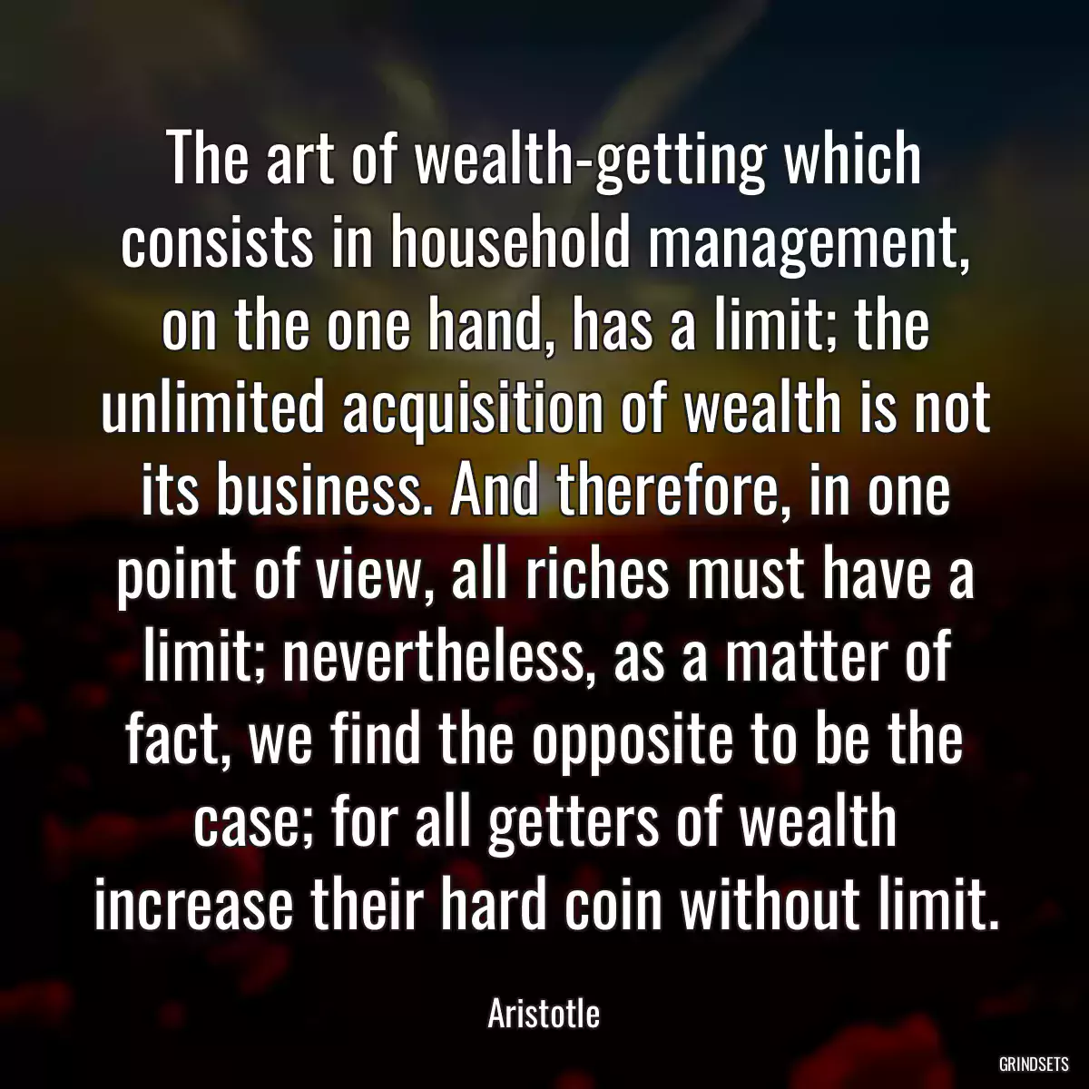 The art of wealth-getting which consists in household management, on the one hand, has a limit; the unlimited acquisition of wealth is not its business. And therefore, in one point of view, all riches must have a limit; nevertheless, as a matter of fact, we find the opposite to be the case; for all getters of wealth increase their hard coin without limit.