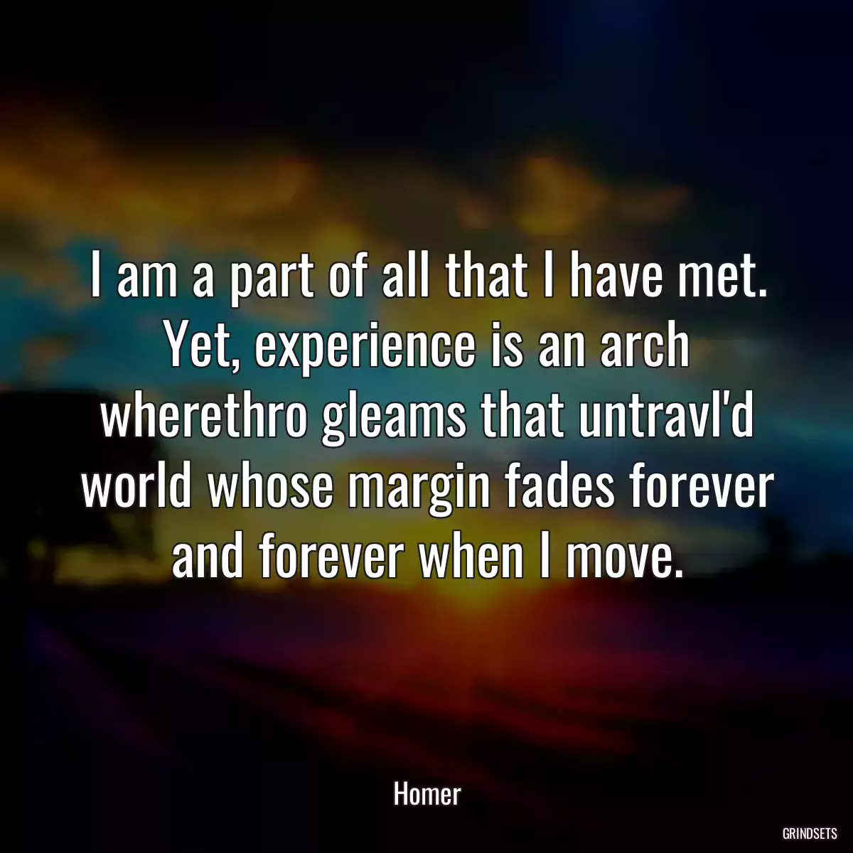 I am a part of all that I have met. Yet, experience is an arch wherethro gleams that untravl\'d world whose margin fades forever and forever when I move.