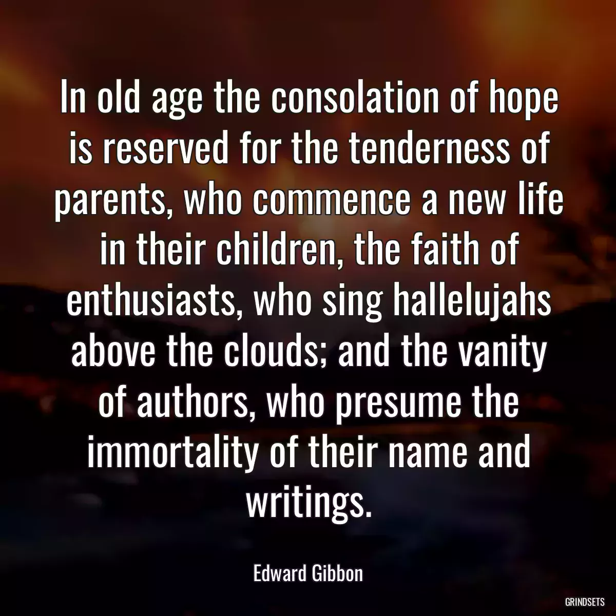 In old age the consolation of hope is reserved for the tenderness of parents, who commence a new life in their children, the faith of enthusiasts, who sing hallelujahs above the clouds; and the vanity of authors, who presume the immortality of their name and writings.
