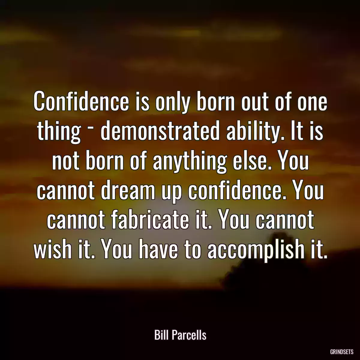 Confidence is only born out of one thing ­ demonstrated ability. It is not born of anything else. You cannot dream up confidence. You cannot fabricate it. You cannot wish it. You have to accomplish it.